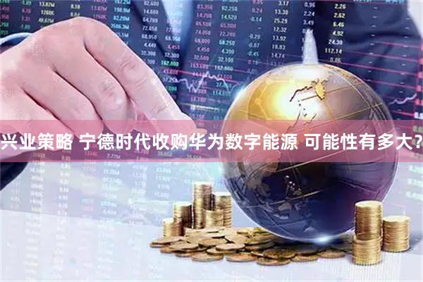 兴业策略 宁德时代收购华为数字能源 可能性有多大？