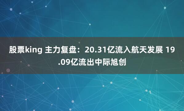 股票king 主力复盘：20.31亿流入航天发展 19.09亿流出中际旭创
