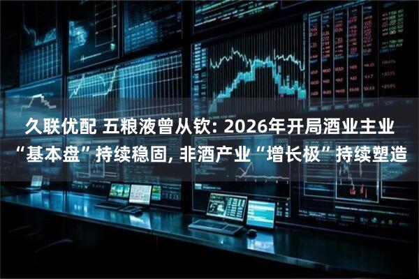 久联优配 五粮液曾从钦: 2026年开局酒业主业“基本盘”持续稳固, 非酒产业“增长极”持续塑造