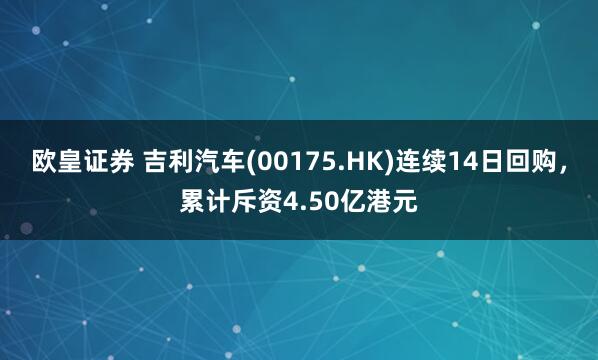 欧皇证券 吉利汽车(00175.HK)连续14日回购，累计斥资4.50亿港元