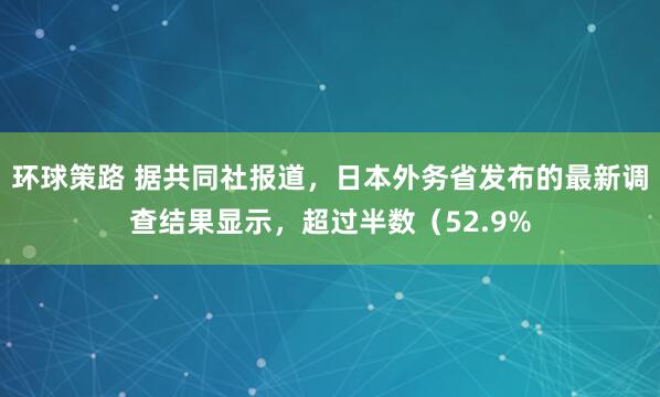 环球策路 据共同社报道，日本外务省发布的最新调查结果显示，超过半数（52.9%