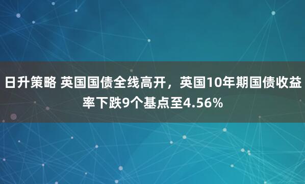 日升策略 英国国债全线高开，英国10年期国债收益率下跌9个基点至4.56%