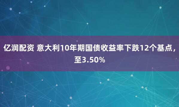 亿润配资 意大利10年期国债收益率下跌12个基点，至3.50%
