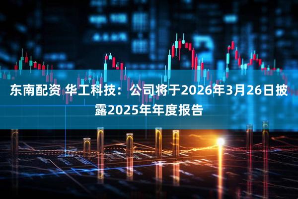 东南配资 华工科技：公司将于2026年3月26日披露2025年年度报告
