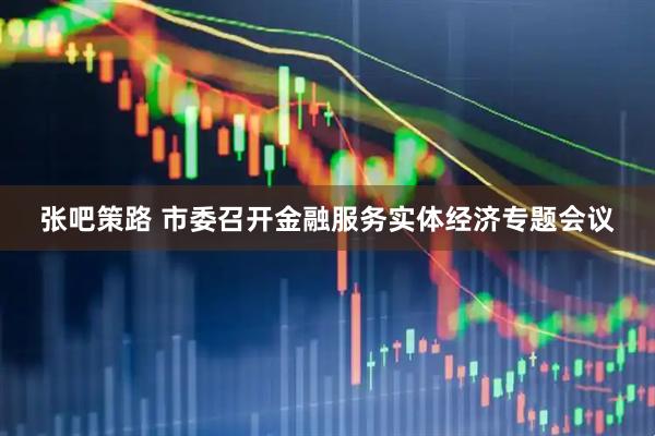 张吧策路 市委召开金融服务实体经济专题会议