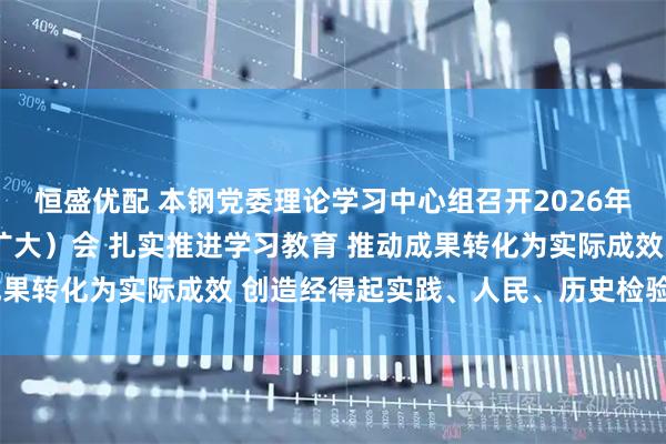 恒盛优配 本钢党委理论学习中心组召开2026年第3次集体学习研讨（扩大）会 扎实推进学习教育 推动成果转化为实际成效 创造经得起实践、人民、历史检验的实绩