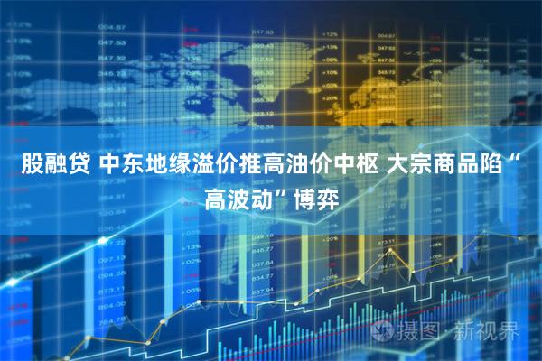 股融贷 中东地缘溢价推高油价中枢 大宗商品陷“高波动”博弈