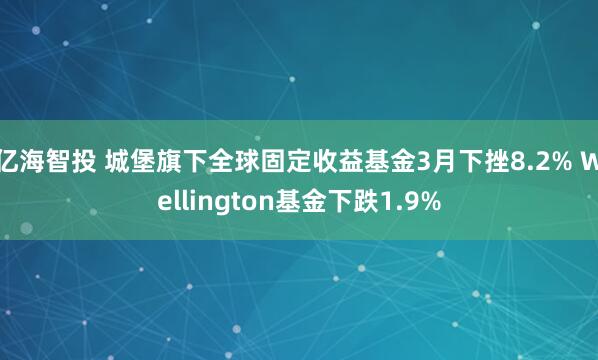 亿海智投 城堡旗下全球固定收益基金3月下挫8.2% Wellington基金下跌1.9%