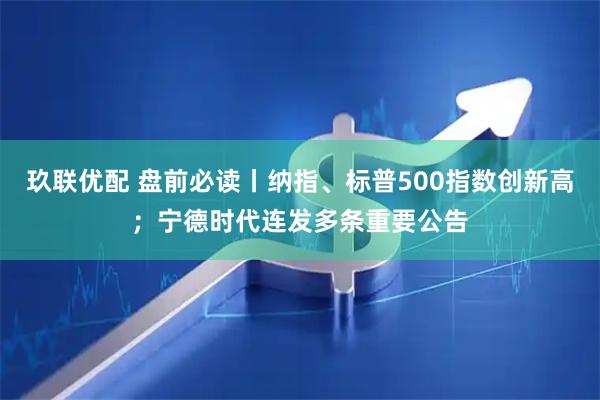 玖联优配 盘前必读丨纳指、标普500指数创新高；宁德时代连发多条重要公告