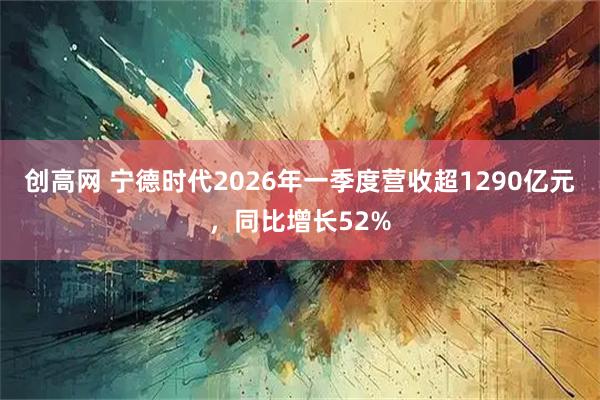 创高网 宁德时代2026年一季度营收超1290亿元，同比增长52%