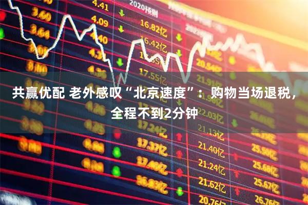 共赢优配 老外感叹“北京速度”：购物当场退税，全程不到2分钟