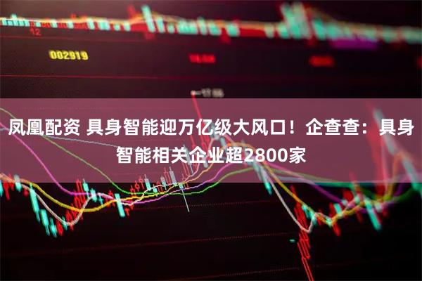 凤凰配资 具身智能迎万亿级大风口！企查查：具身智能相关企业超2800家