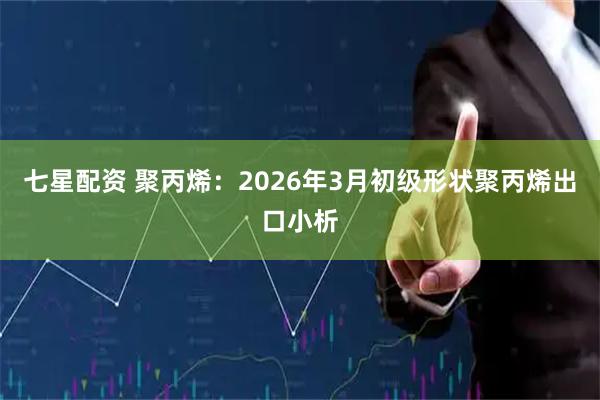七星配资 聚丙烯：2026年3月初级形状聚丙烯出口小析