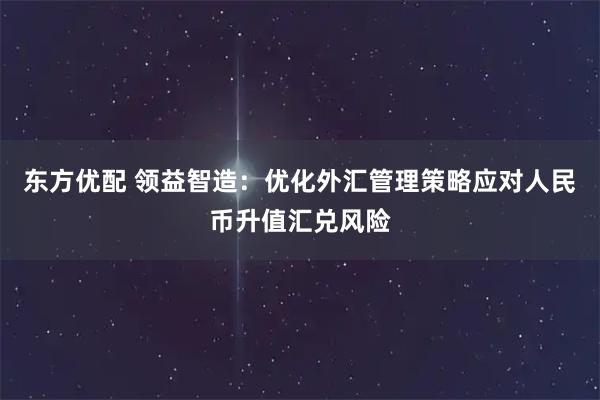 东方优配 领益智造：优化外汇管理策略应对人民币升值汇兑风险