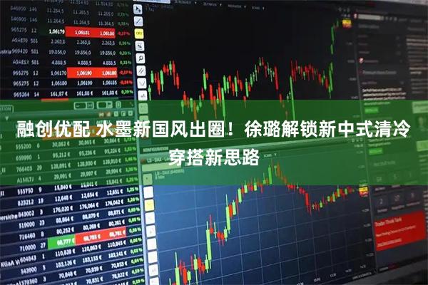 融创优配 水墨新国风出圈！徐璐解锁新中式清冷穿搭新思路