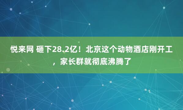 悦来网 砸下28.2亿！北京这个动物酒店刚开工，家长群就彻底沸腾了