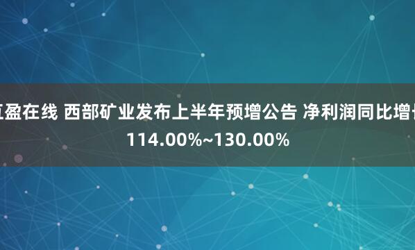 互盈在线 西部矿业发布上半年预增公告 净利润同比增长114.00%~130.00%