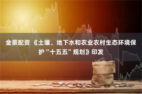 金景配资 《土壤、地下水和农业农村生态环境保护“十五五”规划》印发