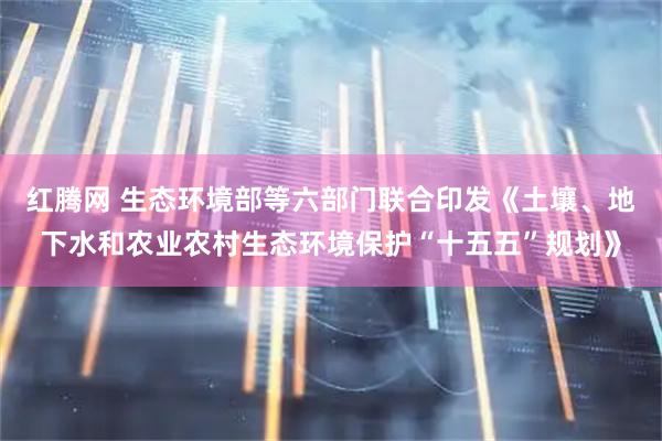 红腾网 生态环境部等六部门联合印发《土壤、地下水和农业农村生态环境保护“十五五”规划》