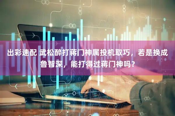 出彩速配 武松醉打蒋门神属投机取巧，若是换成鲁智深，能打得过蒋门神吗？