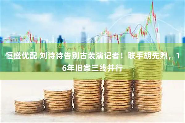 恒盛优配 刘诗诗告别古装演记者！联手胡先煦，16年旧案三线并行
