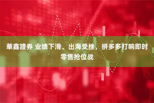 華鑫證券 业绩下滑、出海受挫，拼多多打响即时零售抢位战