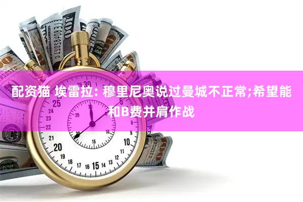 配资猫 埃雷拉: 穆里尼奥说过曼城不正常;希望能和B费并肩作战